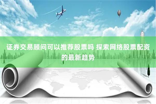 证券交易顾问可以推荐股票吗 探索网络股票配资的最新趋势