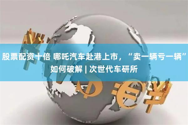 股票配资十倍 哪吒汽车赴港上市,“卖一辆亏一辆”如何破解 | 次世代车研所
