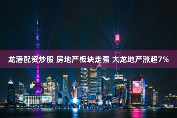 龙港配资炒股 房地产板块走强 大龙地产涨超7%