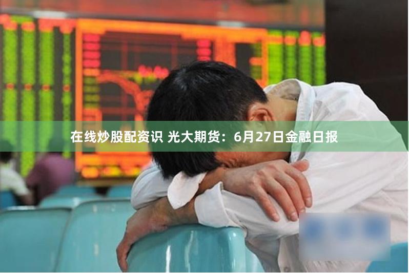 在线炒股配资识 光大期货:6月27日金融日报