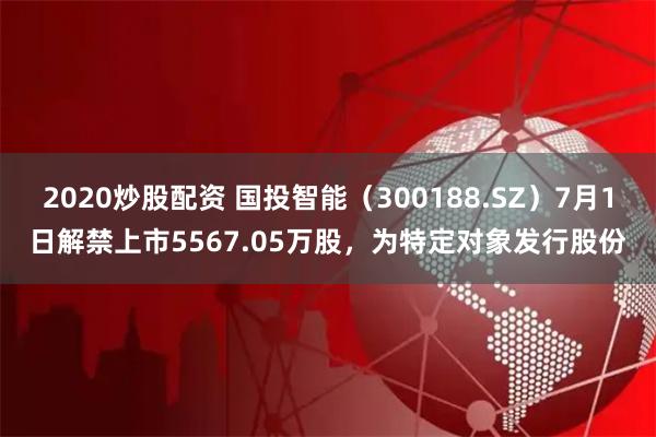 2020炒股配资 国投智能(300188.SZ)7月1日解禁上市5567.05万股,为特定对象发行股份