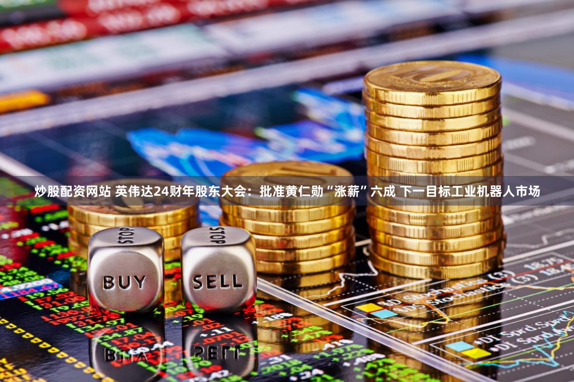 炒股配资网站 英伟达24财年股东大会:批准黄仁勋“涨薪”六成 下一目标工业机器人市场
