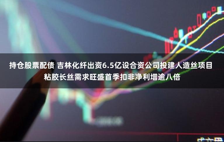 持仓股票配债 吉林化纤出资6.5亿设合资公司投建人造丝项目 粘胶长丝需求旺盛首季扣非净利增逾八倍