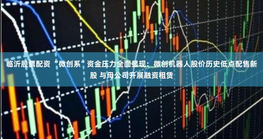 临沂股票配资 “微创系”资金压力全面显现:微创机器人股价历史低点配售新股 与母公司开展融资租赁