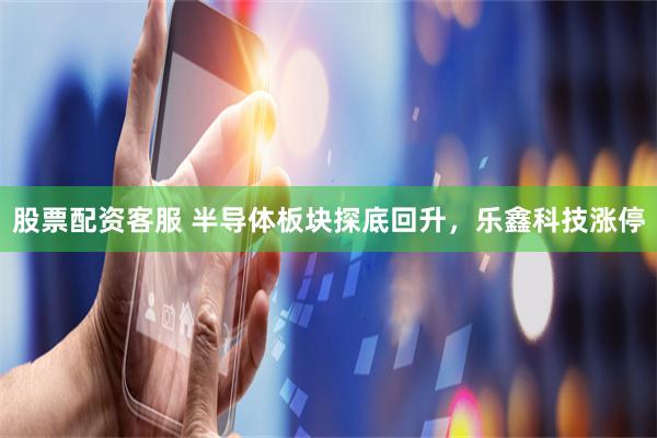 股票配资客服 半导体板块探底回升,乐鑫科技涨停