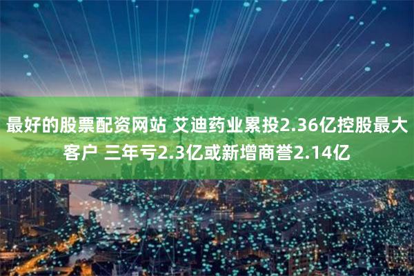 最好的股票配资网站 艾迪药业累投2.36亿控股最大客户 三年亏2.3亿或新增商誉2.14亿