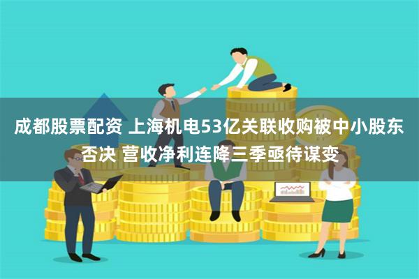 成都股票配资 上海机电53亿关联收购被中小股东否决 营收净利连降三季亟待谋变