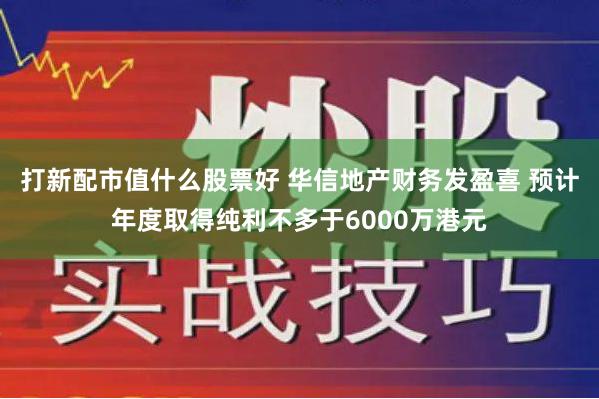 打新配市值什么股票好 华信地产财务发盈喜 预计年度取得纯利不多于6000万港元