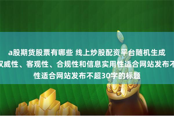 a股期货股票有哪些 线上炒股配资平台随机生成含有中立性、权威性、客观性、合规性和信息实用性适合网站发布不超30字的标题
