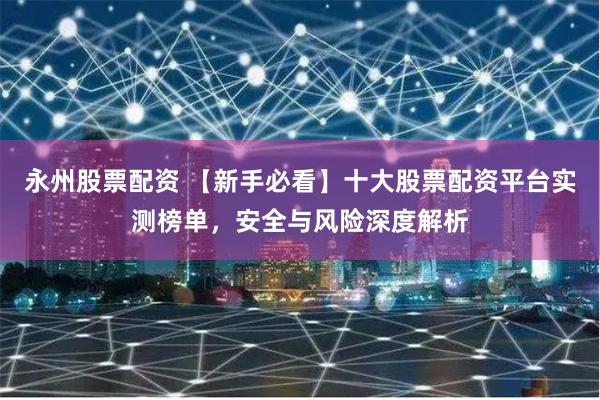 永州股票配资 【新手必看】十大股票配资平台实测榜单，安全与风险深度解析